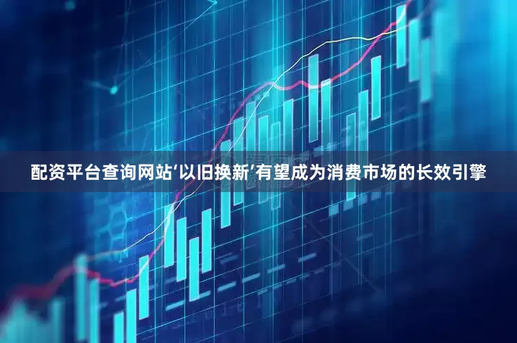 配资平台查询网站‘以旧换新’有望成为消费市场的长效引擎