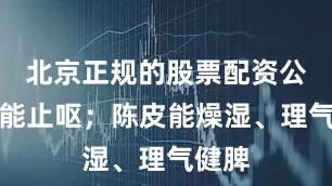 北京正规的股票配资公司还能止呕；陈皮能燥湿、理气健脾