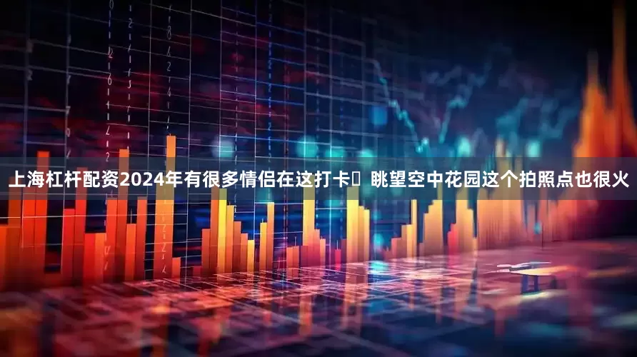 上海杠杆配资2024年有很多情侣在这打卡	眺望空中花园这个拍照点也很火