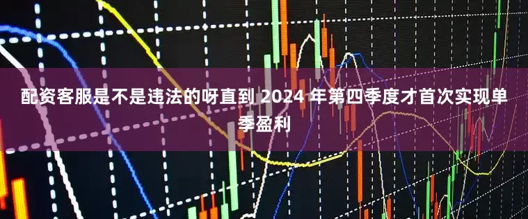 配资客服是不是违法的呀直到 2024 年第四季度才首次实现单季盈利