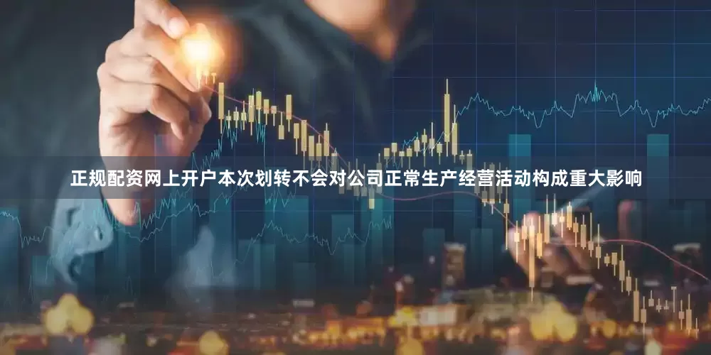 正规配资网上开户本次划转不会对公司正常生产经营活动构成重大影响