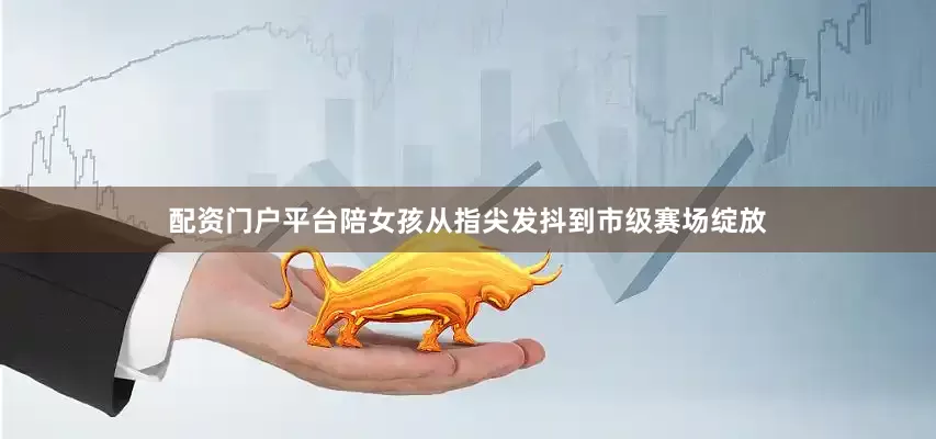 配资门户平台陪女孩从指尖发抖到市级赛场绽放